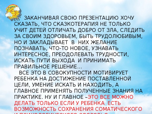 кириенко  ЗАКАНЧИВАЯ СВОЮ ПРЕЗЕНТАЦИЮ ХОЧУ СКАЗАТЬ, ЧТО СКАЗКОТЕРАПИЯ НЕ ТОЛЬКО УЧИТ ДЕТЕЙ ОТЛИЧАТЬ ДОБРО ОТ ЗЛА, СЛЕДИТЬ ЗА СВОИМ ЗДОРОВЬЕМ, БЫТЬ ТРУДОЛЮБИВЫМ, НО И ЗАКЛАДЫВАЕТ В НИХ ЖЕЛАНИЕ ПОЗНАВАТЬ, ЧТО-ТО НОВОЕ, УЗНАВАТЬ ИНТЕРЕСНОЕ, ПРЕОДОЛЕВАТЬ ТРУДНОСТИ, ИСКАТЬ ПУТИ ВЫХОДА И ПРИНИМАТЬ ПРАВИЛЬНОЕ РЕШЕНИЕ…  ВСЕ ЭТО В СОВОКУПНОСТИ МОТИВИРУЕТ РЕБЕНКА НА ДОСТИЖЕНИЕ ПОСТАВЛЕННОЙ ЦЕЛИ, УМЕНИЕ ИСКАТЬ И НАХОДИТЬ, А ГЛАВНОЕ ПРИМЕНЯТЬ ПОЛУЧЕННЫЕ ЗНАНИЯ НА ПРАКТИКЕ. НУ И ГЛАВНОЕ – ЭТО ВСЕ МОЖНО ДЕЛАТЬ ТОЛЬКО ЕСЛИ У РЕБЕНКА ЕСТЬ ВОЗМОЖНОСТЬ СОХРАНЕНИЯ СОМАТИЧЕСКОГО И ПСИХОЛОГИЧЕСКОГО ЗДОРОВЬЯ.