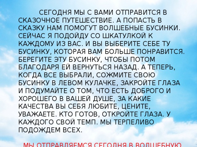 кириенко  СЕГОДНЯ МЫ С ВАМИ ОТПРАВИТСЯ В СКАЗОЧНОЕ ПУТЕШЕСТВИЕ. А ПОПАСТЬ В СКАЗКУ НАМ ПОМОГУТ ВОЛШЕБНЫЕ БУСИНКИ. СЕЙЧАС Я ПОДОЙДУ СО ШКАТУЛКОЙ К КАЖДОМУ ИЗ ВАС. И ВЫ ВЫБЕРИТЕ СЕБЕ ТУ БУСИНКУ, КОТОРАЯ ВАМ БОЛЬШЕ ПОНРАВИТСЯ. БЕРЕГИТЕ ЭТУ БУСИНКУ, ЧТОБЫ ПОТОМ БЛАГОДАРЯ ЕЙ ВЕРНУТЬСЯ НАЗАД. А ТЕПЕРЬ, КОГДА ВСЕ ВЫБРАЛИ, СОЖМИТЕ СВОЮ БУСИНКУ В ЛЕВОМ КУЛАЧКЕ, ЗАКРОЙТЕ ГЛАЗА И ПОДУМАЙТЕ О ТОМ, ЧТО ЕСТЬ ДОБРОГО И ХОРОШЕГО В ВАШЕЙ ДУШЕ, ЗА КАКИЕ КАЧЕСТВА ВЫ СЕБЯ ЛЮБИТЕ, ЦЕНИТЕ, УВАЖАЕТЕ. КТО ГОТОВ, ОТКРОЙТЕ ГЛАЗА. У КАЖДОГО СВОЙ ТЕМП. МЫ ТЕРПЕЛИВО ПОДОЖДЕМ ВСЕХ. МЫ ОТПРАВЛЯЕМСЯ СЕГОДНЯ В ВОЛШЕБНУЮ СТРАНУ - ЗДОРОВЬЕ…