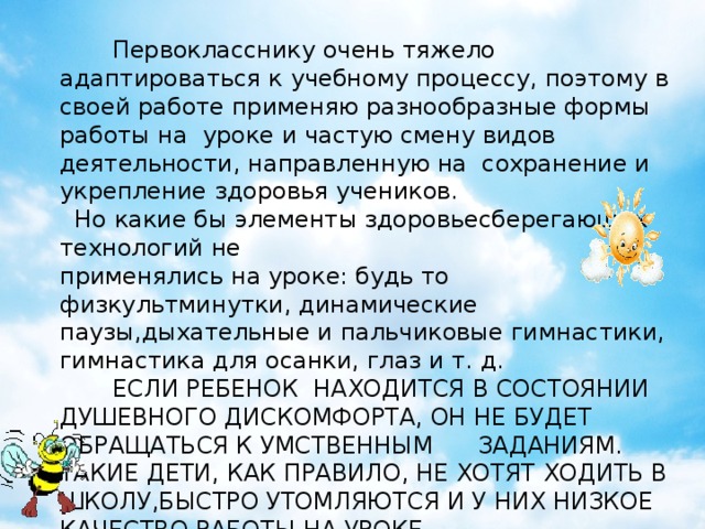 Первокласснику очень тяжело адаптироваться к учебному процессу, поэтому в своей работе применяю разнообразные формы работы на уроке и частую смену видов деятельности, направленную на сохранение и укрепление здоровья учеников.  Но какие бы элементы здоровьесберегающих технологий не применялись на уроке: будь то физкультминутки, динамические паузы,дыхательные и пальчиковые гимнастики, гимнастика для осанки, глаз и т. д.  ЕСЛИ РЕБЕНОК НАХОДИТСЯ В СОСТОЯНИИ ДУШЕВНОГО ДИСКОМФОРТА, ОН НЕ БУДЕТ ОБРАЩАТЬСЯ К УМСТВЕННЫМ ЗАДАНИЯМ. ТАКИЕ ДЕТИ, КАК ПРАВИЛО, НЕ ХОТЯТ ХОДИТЬ В ШКОЛУ,БЫСТРО УТОМЛЯЮТСЯ И У НИХ НИЗКОЕ КАЧЕСТВО РАБОТЫ НА УРОКЕ…  ПОЭТОМУ НА УРОКАХ Я ПРИМЕНЯЮ ОДНО ИЗ ВЕДУЩИХ НАПРАВЛЕНИЙ В ЗДОРОВЬЕСБЕРЕГАЮЩИХ ТЕХНОЛОГИЯХ - СКАЗКОТЕРАПИЮ кириенко