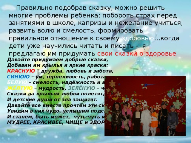 Правильно подобрав сказку, можно решить многие проблемы ребенка: побороть страх перед занятиями в школе, капризы и нежелание учиться, развить волю и смелость, формировать правильное отношение к своему здоровью …когда дети уже научились читать и писать - я предлагаю им придумать свои сказки о здоровье          Давайте придумаем добрые сказки, Добавим им крылья и яркие краски: КРАСНУЮ – дружба, любовь и забота, СИНЮЮ – ум, терпеливость, работа, БЕЛУЮ – смелость, надёжность и верность, ЖЁЛТУЮ – мудрость, ЗЕЛЁНУЮ – честность. Сказки на крыльях любви полетят, И детские души от зла защитят. Давайте все вместе прочтём эти сказки, Увидим в них чудо, услышим подсказки, И станем, быть может,  чуть-чуть мы МУДРЕЕ, КРАСИВЕЕ, ЧИЩЕ и ЗДОРОВЕЕ ! КИРИЕНОК О.А.