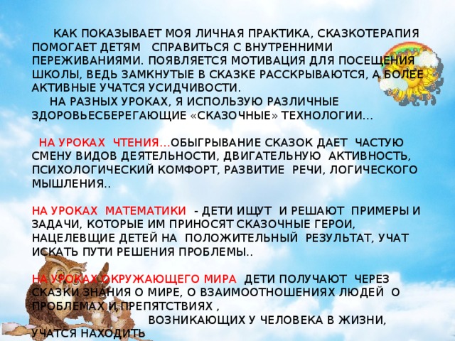 КИРИЕНКО О.А.  КАК ПОКАЗЫВАЕТ МОЯ ЛИЧНАЯ ПРАКТИКА, СКАЗКОТЕРАПИЯ ПОМОГАЕТ ДЕТЯМ СПРАВИТЬСЯ С ВНУТРЕННИМИ ПЕРЕЖИВАНИЯМИ. ПОЯВЛЯЕТСЯ МОТИВАЦИЯ ДЛЯ ПОСЕЩЕНИЯ ШКОЛЫ, ВЕДЬ ЗАМКНУТЫЕ В СКАЗКЕ РАССКРЫВАЮТСЯ, А БОЛЕЕ АКТИВНЫЕ УЧАТСЯ УСИДЧИВОСТИ.  НА РАЗНЫХ УРОКАХ, Я ИСПОЛЬЗУЮ РАЗЛИЧНЫЕ ЗДОРОВЬЕСБЕРЕГАЮЩИЕ «СКАЗОЧНЫЕ» ТЕХНОЛОГИИ…  НА УРОКАХ ЧТЕНИЯ… ОБЫГРЫВАНИЕ СКАЗОК ДАЕТ ЧАСТУЮ СМЕНУ ВИДОВ ДЕЯТЕЛЬНОСТИ, ДВИГАТЕЛЬНУЮ АКТИВНОСТЬ, ПСИХОЛОГИЧЕСКИЙ КОМФОРТ, РАЗВИТИЕ РЕЧИ, ЛОГИЧЕСКОГО МЫШЛЕНИЯ.. НА УРОКАХ МАТЕМАТИКИ - ДЕТИ ИЩУТ И РЕШАЮТ ПРИМЕРЫ И ЗАДАЧИ, КОТОРЫЕ ИМ ПРИНОСЯТ СКАЗОЧНЫЕ ГЕРОИ, НАЦЕЛЕВЩИЕ ДЕТЕЙ НА ПОЛОЖИТЕЛЬНЫЙ РЕЗУЛЬТАТ, УЧАТ ИСКАТЬ ПУТИ РЕШЕНИЯ ПРОБЛЕМЫ.. НА УРОКАХ ОКРУЖАЮЩЕГО МИРА ДЕТИ ПОЛУЧАЮТ ЧЕРЕЗ СКАЗКИ ЗНАНИЯ О МИРЕ, О ВЗАИМООТНОШЕНИЯХ ЛЮДЕЙ О ПРОБЛЕМАХ И ПРЕПЯТСТВИЯХ ,  ВОЗНИКАЮЩИХ У ЧЕЛОВЕКА В ЖИЗНИ, УЧАТСЯ НАХОДИТЬ  ВЫХОДЫ ИЗ ТРУДНЫХ СИТУАЦИЙ.