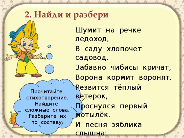 2. Найди и разбери Шумит на речке ледоход, В саду хлопочет садовод. Забавно чибисы кричат, Ворона кормит воронят. Резвится тёплый ветерок, Проснулся первый мотылёк. И песня зяблика слышна: - Пришла весна, весна пришла! Прочитайте стихотворение. Найдите сложные слова. Разберите их по составу.