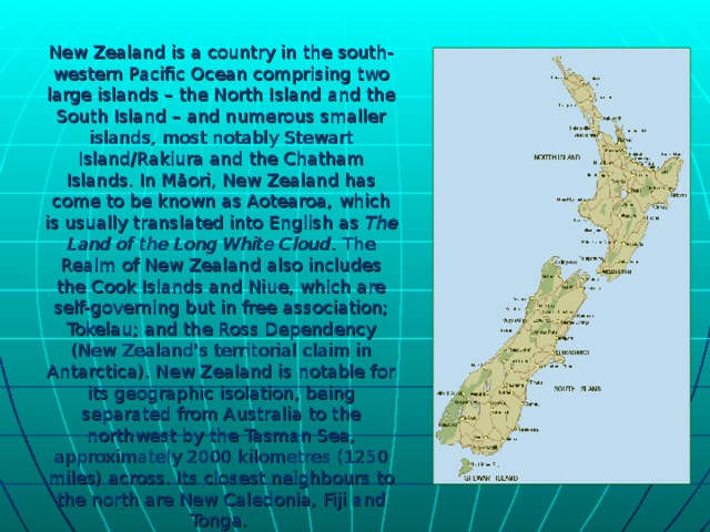 New Zealand is a country in the south-western Pacific Ocean comprising two large islands – the North Island and the South Island – and numerous smaller islands, most notably Stewart Island/Rakiura and the Chatham Islands. In Māori, New Zealand has come to be known as Aotearoa, which is usually translated into English as The Land of the Long White Cloud . The Realm of New Zealand also includes the Cook Islands and Niue, which are self-governing but in free association; Tokelau; and the Ross Dependency (New Zealand's territorial claim in Antarctica). New Zealand is notable for its geographic isolation, being separated from Australia to the northwest by the Tasman Sea, approximately 2000 kilometres (1250 miles) across. Its closest neighbours to the north are New Caledonia, Fiji and Tonga.