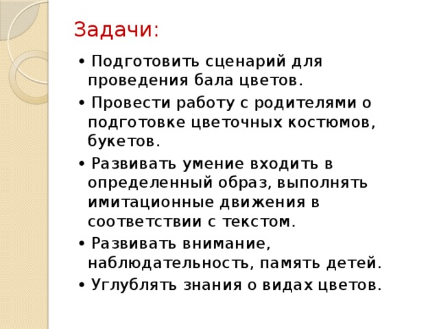 Задачи:   • Подготовить сценарий для проведения бала цветов. • Провести работу с родителями о подготовке цветочных костюмов, букетов. • Развивать умение входить в определенный образ, выполнять имитационные движения в соответствии с текстом. • Развивать внимание, наблюдательность, память детей. • Углублять знания о видах цветов.