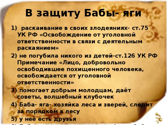 В защиту Бабы- яги 1) раскаивание в своих злодеяниях- ст.75 УК РФ «Освобождение от уголовной ответственности в связи с деятельным раскаянием» 2) не погубила никого из детей-ст.126 УК РФ Примечание «Лицо, добровольно освободившее похищенного человека, освобождается от уголовной ответственности» 3) помогает добрым молодцам, даёт советы, волшебный клубочек 4) Баба- яга- хозяйка леса и зверей, следит за порядком в лесу 5) у неё есть друзья 6) Баба- яга- прародительница (мать-бабка для своих нескольких дочерей, внучек ягиш)