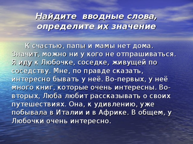 Найдите вводные слова, определите их значение  К счастью, папы и мамы нет дома. Значит, можно ни у кого не отпрашиваться. Я иду к Любочке, соседке, живущей по соседству. Мне, по правде сказать, интересно бывать у неё. Во-первых, у неё много книг, которые очень интересны. Во-вторых, Люба любит рассказывать о своих путешествиях. Она, к удивлению, уже побывала в Италии и в Африке. В общем, у Любочки очень интересно.