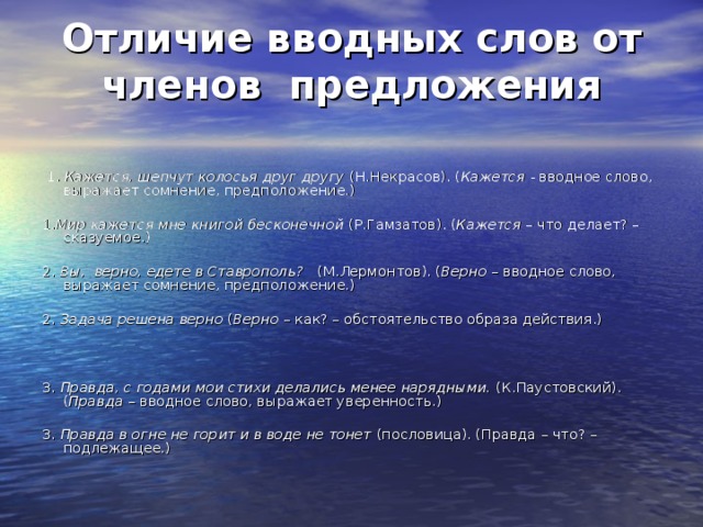 Отличие вводных слов от членов предложения   1. Кажется, шепчут колосья друг другу (Н.Некрасов). ( Кажется - вводное слово, выражает сомнение, предположение.) 1. Мир кажется мне книгой бесконечной (Р.Гамзатов). ( Кажется – что делает? – сказуемое.) 2. Вы, верно, едете в Ставрополь? (М.Лермонтов). ( Верно – вводное слово, выражает сомнение, предположение.) 2. Задача решена верно ( Верно – как? – обстоятельство образа действия.) 3. Правда, с годами мои стихи делались менее нарядными. (К.Паустовский). ( Правда – вводное слово, выражает уверенность.) 3. Правда в огне не горит и в воде не тонет (пословица). (Правда – что? – подлежащее.)