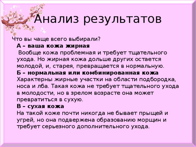 Анализ результатов Что вы чаще всего выбирали?  А – ваша кожа жирная  Вообще кожа проблемная и требует тщательного ухода. Но жирная кожа дольше других остается молодой, и, старея, превращается в нормальную.  Б – нормальная или комбинированная кожа  Характерны жирные участки на области подбородка, носа и лба. Такая кожа не требует тщательного ухода в молодости, но в зрелом возрасте она может превратиться в сухую.  В – сухая кожа  На такой коже почти никогда не бывает прыщей и угрей, но она подвержена образованию морщин и требует серьезного дополнительного ухода.