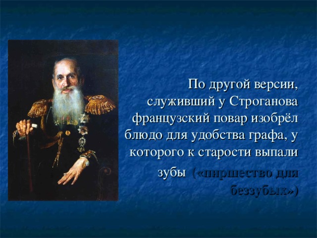 По другой версии, служивший у Строганова французский повар изобрёл блюдо для удобства графа, у которого к старости выпали зубы  («пиршество для беззубых»)