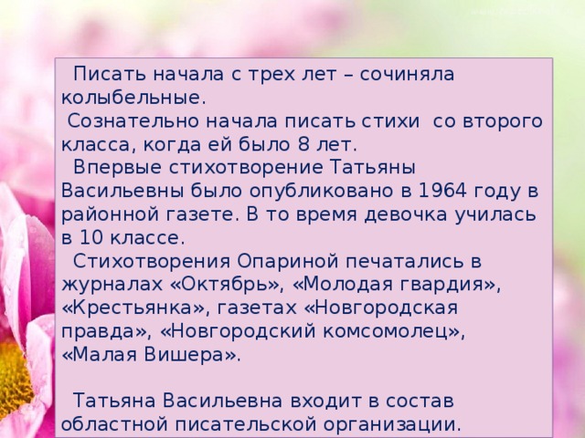 Писать начала с трех лет – сочиняла колыбельные.  Сознательно начала писать стихи со второго класса, когда ей было 8 лет.  Впервые стихотворение Татьяны Васильевны было опубликовано в 1964 году в районной газете. В то время девочка училась в 10 классе.  Стихотворения Опариной печатались в журналах «Октябрь», «Молодая гвардия», «Крестьянка», газетах «Новгородская правда», «Новгородский комсомолец», «Малая Вишера».  Татьяна Васильевна входит в состав областной писательской организации.