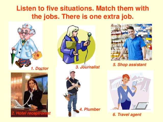 Listen to five situations. Match them with the jobs. There is one extra job. 5. Shop assistant 3. Journalist 1. Doctor 4. Plumber 2. Hotel receptionist 6. Travel agent