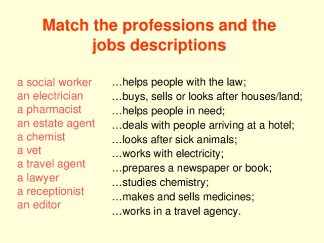 Match the professions and the jobs descriptions … helps people with the law; … buys, sells or looks after houses/land; … helps people in need; … deals with people arriving at a hotel; … looks after sick animals; … works with electricity; … prepares a newspaper or book; … studies chemistry; … makes and sells medicines; … works in a travel agency. a social worker an electrician a pharmacist an estate agent a chemist a vet a travel agent a lawyer a receptionist an editor