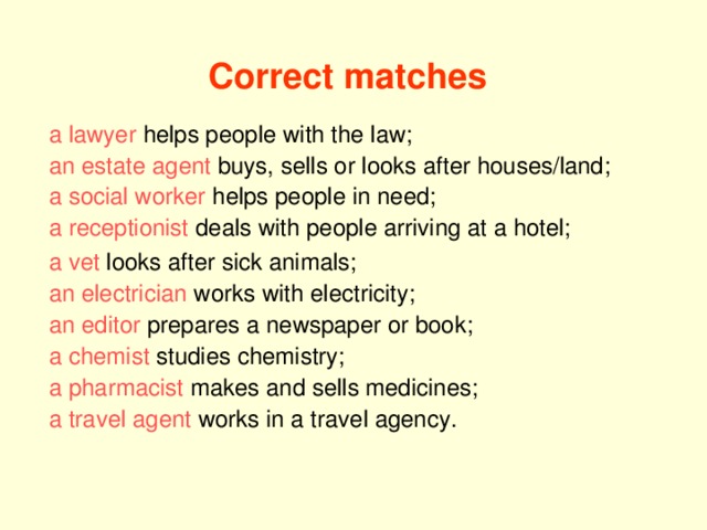 Correct matches a lawyer helps people with the law; an estate agent buys, sells or looks after houses/land; a social worker helps people in need; a receptionist deals with people arriving at a hotel; a vet looks after sick animals; an electrician works with electricity; an editor prepares a newspaper or book; a chemist studies chemistry; a pharmacist makes and sells medicines; a travel agent works in a travel agency.