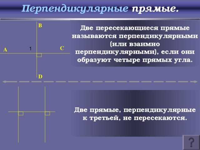 Перпендикулярные прямые. Две пересекающиеся прямые называются перпендикулярными (или взаимно перпендикулярными), если они образуют четыре прямых угла. B 1 C A D Две прямые, перпендикулярные к третьей, не пересекаются.