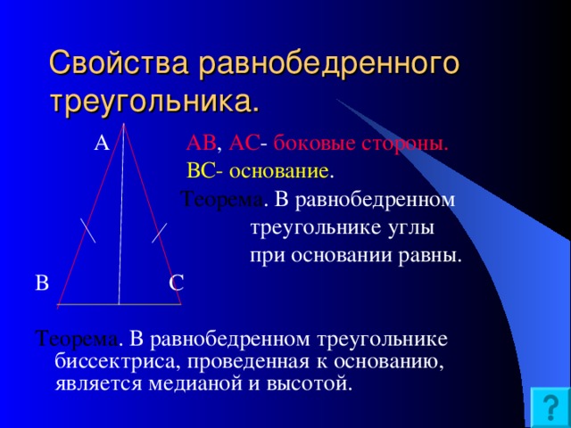 Свойства равнобедренного треугольника.  А АВ , АС - боковые стороны.  ВС- основание .  Теорема . В равнобедренном  треугольнике углы  при основании равны. В  С Теорема . В равнобедренном треугольнике биссектриса, проведенная к основанию, является медианой и высотой.