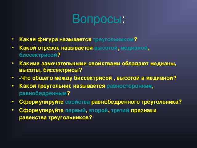 Вопросы : Какая фигура называется треугольником ? Какой отрезок называется высотой , медианой , биссектрисой ? Какими замечательными свойствами обладают медианы, высоты, биссектрисы? -Что общего между биссектрисой , высотой и медианой? Какой треугольник называется равносторонним , равнобедренным ? Сформулируйте свойства равнобедренного треугольника? Сформулируйте первый , второй , третий признаки равенства треугольников?