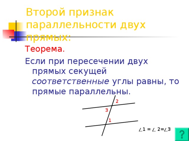 Второй признак параллельности двух прямых: Теорема. Если при пересечении двух прямых секущей соответственные углы равны, то прямые параллельны. 2 3 1 1 = 2 = 3