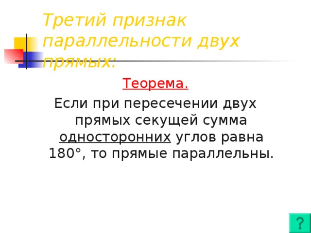 Третий признак параллельности двух прямых: Теорема. Если при пересечении двух прямых секущей сумма односторонних  углов равна 180 ° , то прямые параллельны.