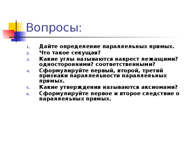 Вопросы: Дайте определение параллельных прямых. Что такое секущая? Какие углы называются накрест лежащими? односторонними? соответственными? Сформулируйте первый, второй, третий признаки параллельности параллельных прямых. Какие утверждения называются аксиомами? Сформулируйте первое и второе следствие о параллельных прямых.