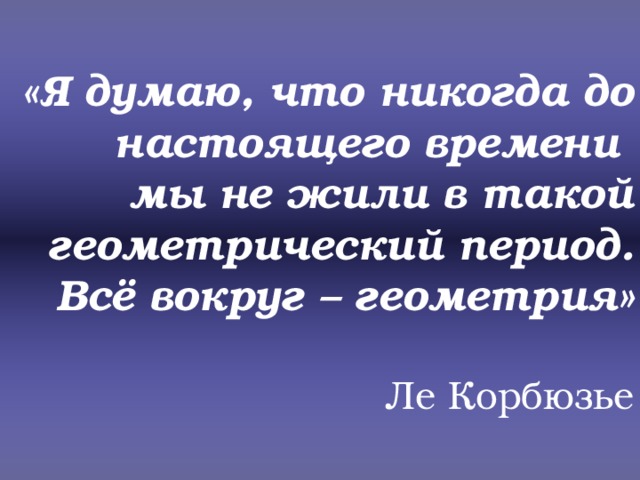 «Я думаю, что никогда до настоящего времени  мы не жили в такой геометрический период. Всё вокруг – геометрия»   Ле Корбюзье