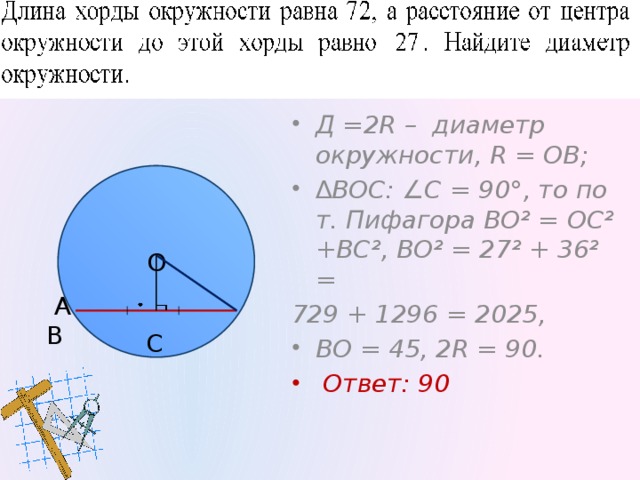 101 Решение. Д =2R – диаметр окружности, R = ОВ; ∆ ВОС: ∠С = 90°, то по т. Пифагора ВО² = ОС² +ВС², ВО² = 27² + 36² = 729 + 1296 = 2025, ВО = 45, 2R = 90.  Ответ: 90  А В О С