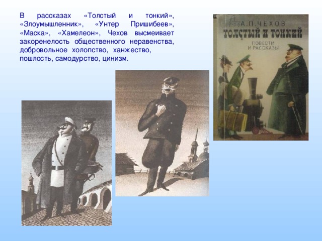 В рассказах «Толстый и тонкий», «Злоумышленник», «Унтер Пришибеев», «Маска», «Хамелеон», Чехов высмеивает закоренелость общественного неравенства, добровольное холопство, ханжество, пошлость, самодурство, цинизм.