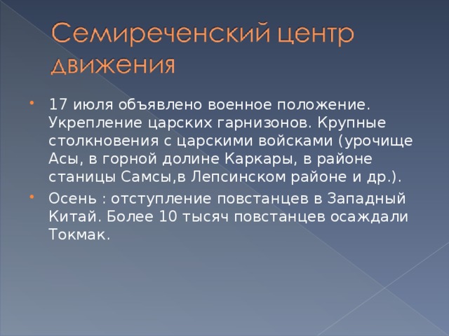 17 июля объявлено военное положение. Укрепление царских гарнизонов. Крупные столкновения с царскими войсками (урочище Асы, в горной долине Каркары, в районе станицы Самсы,в Лепсинском районе и др.). Осень : отступление повстанцев в Западный Китай. Более 10 тысяч повстанцев осаждали Токмак.