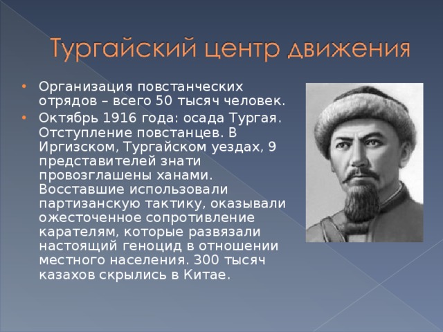 Организация повстанческих отрядов – всего 50 тысяч человек. Октябрь 1916 года: осада Тургая. Отступление повстанцев. В Иргизском, Тургайском уездах, 9 представителей знати провозглашены ханами. Восставшие использовали партизанскую тактику, оказывали ожесточенное сопротивление карателям, которые развязали настоящий геноцид в отношении местного населения. 300 тысяч казахов скрылись в Китае.