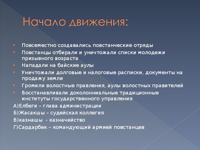 Повсеместно создавались повстанческие отряды Повстанцы отбирали и уничтожали списки молодежи призывного возраста Нападали на байские аулы Уничтожали долговые и налоговые расписки, документы на продажу земли Громили волостные правления, аулы волостных правителей Восстанавливали доколонниальные традиционные институты государственного управления