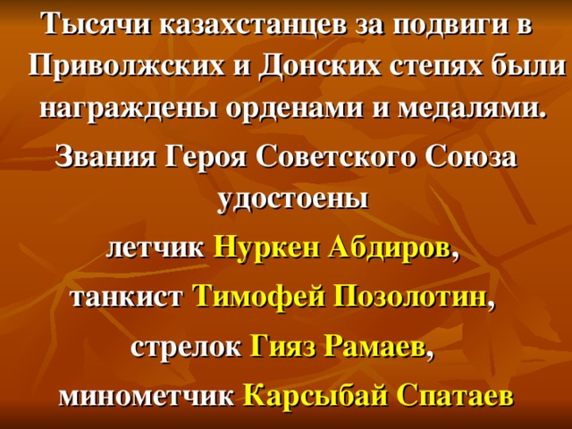 Тысячи казахстанцев за подвиги в Приволжских и Донских степях были награждены орденами и медалями. Звания Героя Советского Союза удостоены летчик Нуркен Абдиров , танкист Тимофей Позолотин , стрелок Гияз Рамаев , минометчик Карсыбай Спатаев