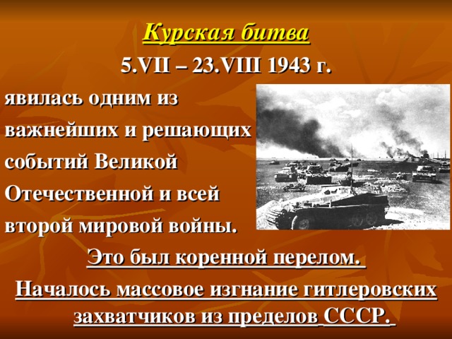 Курская битва 5. VII – 23. VIII 1943 г. явилась одним из важнейших и решающих событий Великой Отечественной и всей второй мировой войны. Это был коренной перелом. Началось массовое изгнание гитлеровских захватчиков из пределов  СССР.