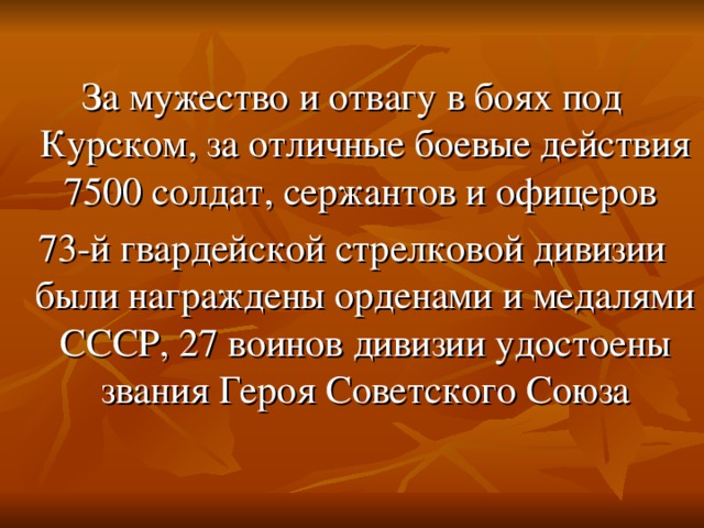 За мужество и отвагу в боях под Курском, за отличные боевые действия 7500 солдат, сержантов и офицеров 73-й гвардейской стрелковой дивизии были награждены орденами и медалями СССР, 27 воинов дивизии удостоены звания Героя Советского Союза