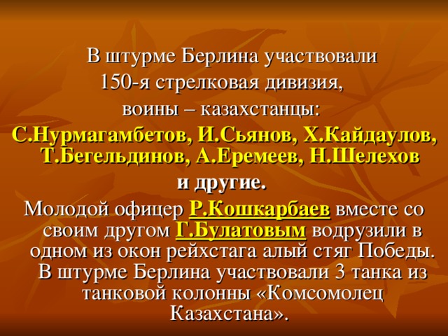 В штурме Берлина участвовали 150-я стрелковая дивизия, воины – казахстанцы: С.Нурмагамбетов, И.Сьянов, Х.Кайдаулов, Т.Бегельдинов, А.Еремеев, Н.Шелехов и другие. Молодой офицер Р.Кошкарбаев вместе со своим другом Г.Булатовым водрузили в одном из окон рейхстага алый стяг Победы. В штурме Берлина участвовали 3 танка из танковой колонны «Комсомолец Казахстана».