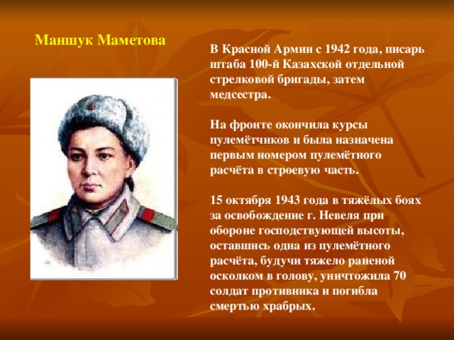 Маншук Маметова В Красной Армии с 1942 года, писарь штаба 100-й Казахской отдельной стрелковой бригады, затем медсестра.  На фронте окончила курсы пулемётчиков и была назначена первым номером пулемётного расчёта в строевую часть.  15 октября 1943 года в тяжёлых боях за освобождение г. Невеля при обороне господствующей высоты, оставшись одна из пулемётного расчёта, будучи тяжело раненой осколком в голову, уничтожила 70 солдат противника и погибла смертью храбрых.