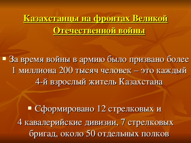 Казахстанцы на фронтах Великой Отечественной войны  За время войны в армию было призвано более 1 миллиона 200 тысяч человек – это каждый 4-й взрослый житель Казахстана  Сформировано 12 стрелковых и 4 кавалерийские дивизии, 7 стрелковых бригад, около 50 отдельных полков
