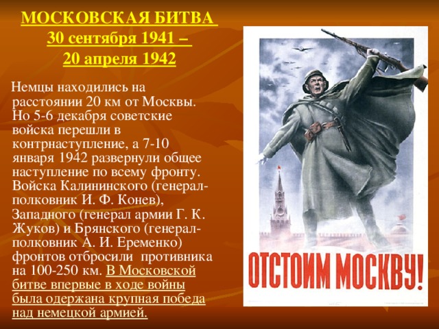 МОСКОВСКАЯ БИТВА  30 сентября 1941 –  20 апреля 1942    Немцы находились на расстоянии 20 км от Москвы. Но 5-6 декабря советские войска перешли в контрнаступление, а 7-10 января 1942 развернули общее наступление по всему фронту. Войска Калининского (генерал-полковник И. Ф. Конев), Западного (генерал армии Г. К. Жуков) и Брянского (генерал-полковник А. И. Еременко) фронтов отбросили противника на 100-250 км. В Московской битве впервые в ходе войны была одержана крупная победа над немецкой армией.