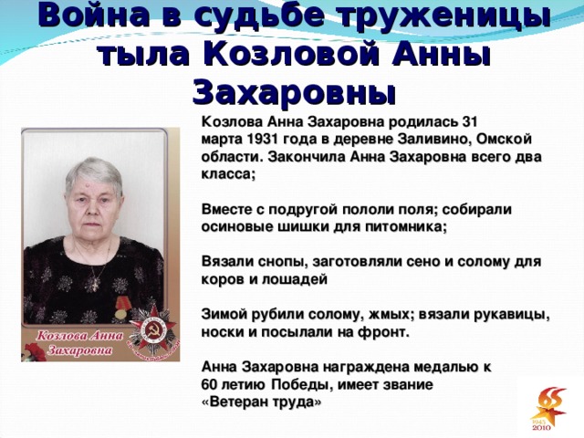 Война в судьбе труженицы тыла Козловой Анны Захаровны Козлова Анна Захаровна родилась 31 марта 1931 года в деревне Заливино, Омской области. Закончила Анна Захаровна всего два класса ;  Вместе с подругой пололи поля ; собирали осиновые шишки для питомника ;  Вязали снопы, заготовляли сено и солому для коров и лошадей  Зимой рубили солому, жмых ; вязали рукавицы, носки и посылали на фронт.  Анна Захаровна награждена медалью к 60 летию Победы, имеет звание « Ветеран труда»