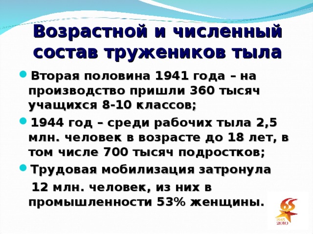 Возрастной и численный состав тружеников тыла Вторая половина 1941 года – на производство пришли 360 тысяч учащихся 8-10 классов; 1944 год – среди рабочих тыла 2,5 млн. человек в возрасте до 18 лет, в том числе 700 тысяч подростков; Трудовая мобилизация затронула  12 млн. человек, из них в промышленности 53% женщины.