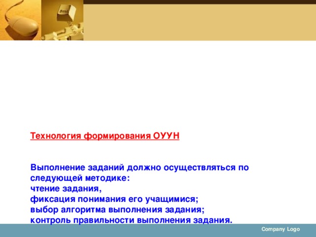 Технология формирования ОУУН    Выполнение заданий должно осуществляться по следующей методике:  чтение задания,  фиксация понимания его учащимися;  выбор алгоритма выполнения задания;  контроль правильности выполнения задания.    Company Logo