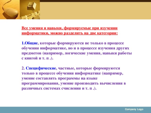 Все умения и навыки, формируемые при изучении информатики, можно разделить на две категории: Общие , которые формируются не только в процессе обучения информатике, но и в процессе изучения других предметов (например, логические умения, навыки работы с книгой и т. п .).  2. Специфические , частные, которые формируются только в процессе обучения информатике (например, умение составлять программы на языке программирования, умение производить вычисления в различных системах счисления и т. п .).  Company Logo