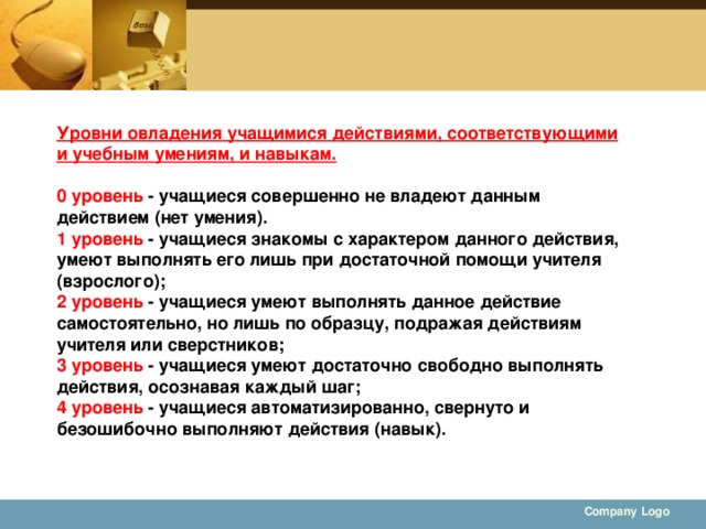 Уровни овладения учащимися действиями, соответствующими и учебным умениям, и навыкам.  0 уровень - учащиеся совершенно не владеют данным действием (нет умения). 1 уровень - учащиеся знакомы с характером данного действия, умеют выполнять его лишь при достаточной помощи учителя (взрослого); 2 уровень - учащиеся умеют выполнять данное действие самостоятельно, но лишь по образцу, подражая действиям учителя или сверстников; 3 уровень - учащиеся умеют достаточно свободно выполнять действия, осознавая каждый шаг; 4 уровень - учащиеся автоматизированно, свернуто и безошибочно выполняют действия (навык). Company Logo