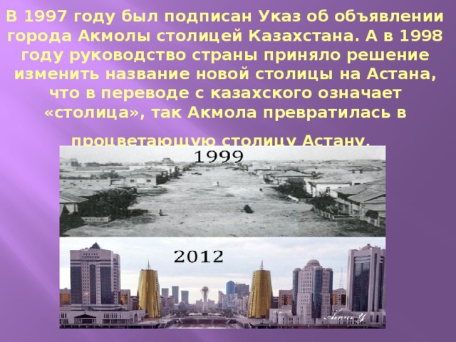 В 1997 году был подписан Указ об объявлении города Акмолы столицей Казахстана. А в 1998 году руководство страны приняло решение изменить название новой столицы на Астана, что в переводе с казахского означает «столица», так Акмола превратилась в процветающую столицу Астану .  
