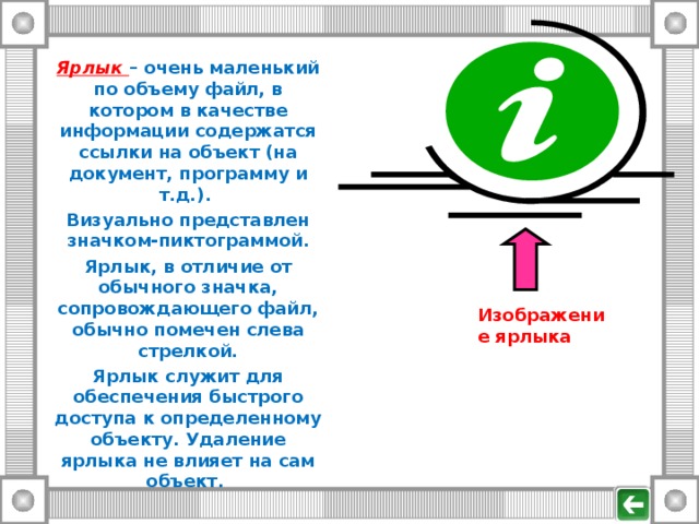 Ярлык – очень маленький по объему файл, в котором в качестве информации содержатся ссылки на объект (на документ, программу и т.д.). Визуально представлен значком-пиктограммой. Ярлык, в отличие от обычного значка, сопровождающего файл, обычно помечен слева стрелкой. Ярлык служит для обеспечения быстрого доступа к определенному объекту. Удаление ярлыка не влияет на сам объект. Изображение ярлыка