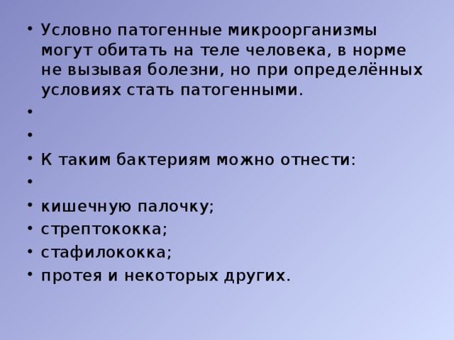 Условно патогенные микроорганизмы могут обитать на теле человека, в норме не вызывая болезни, но при определённых условиях стать патогенными. К таким бактериям можно отнести: кишечную палочку; стрептококка; стафилококка; протея и некоторых других.