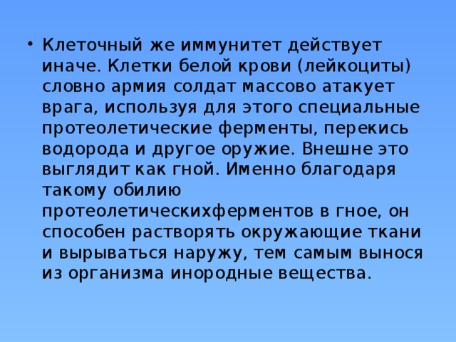 Клеточный же иммунитет действует иначе. Клетки белой крови (лейкоциты) словно армия солдат массово атакует врага, используя для этого специальные протеолетические ферменты, перекись водорода и другое оружие. Внешне это выглядит как гной. Именно благодаря такому обилию протеолетическихферментов в гное, он способен растворять окружающие ткани и вырываться наружу, тем самым вынося из организма инородные вещества.