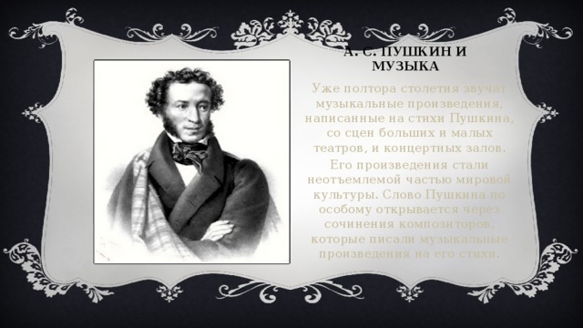 А. с. Пушкин и музыка Уже полтора столетия звучат музыкальные произведения, написанные на стихи Пушкина, со сцен больших и малых театров, и концертных залов. Его произведения стали неотъемлемой частью мировой культуры. Слово Пушкина по особому открывается через сочинения композиторов, которые писали музыкальные произведения на его стихи. Вставка рисунка