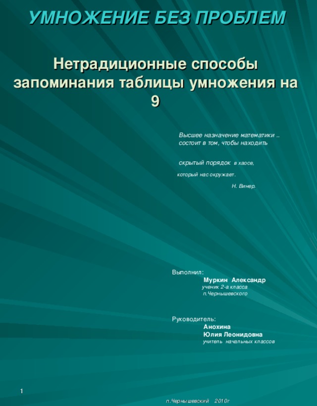 УМНОЖЕНИЕ БЕЗ ПРОБЛЕМ    Нетрадиционные способы запоминания таблицы умножения на 9     Высшее назначение математики ..   состоит в том, чтобы находить     скрытый порядок в хаосе,  который нас окружает.    Н. Винер .  Выполнил:  Муркин Александр    ученик 2-а класса    п.Чернышевского  Руководитель:  Анохина  Юлия Леонидовна     учитель начальных классов                п.Чернышевский 2010г .  1