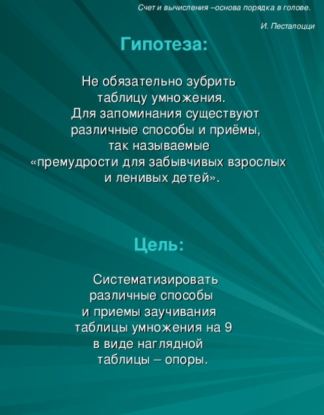 Счет и вычисления –основа порядка в голове.    И. Песталоцци  Гипотеза:    Не обязательно зубрить  таблицу умножения.    Для запоминания существуют  различные способы и приёмы,   так называемые  «премудрости для забывчивых взрослых  и ленивых детей».  Цель:   Систематизировать    различные способы   и приемы заучивания   таблицы умножения на 9   в виде наглядной   таблицы – опоры.