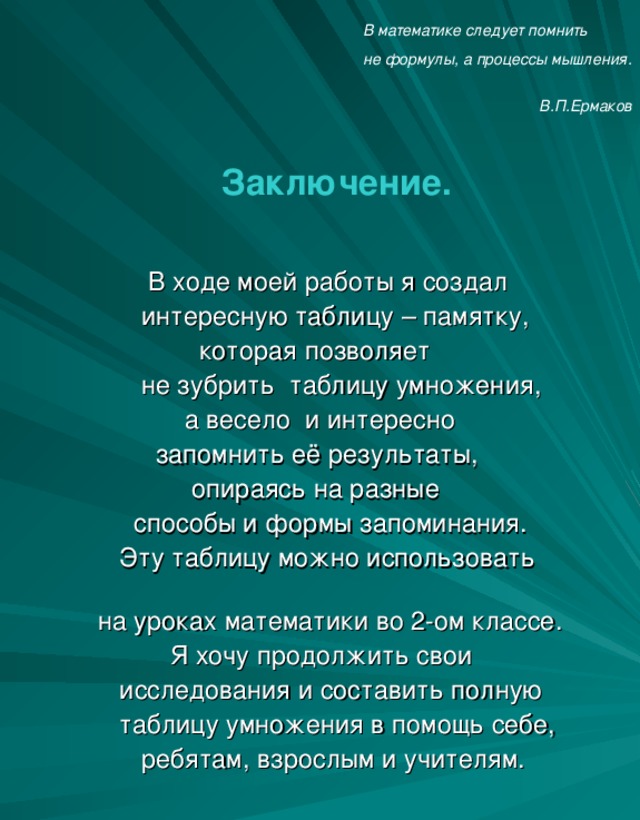 В математике следует помнить  не формулы, а процессы мышления.  В.П.Ермаков    Заключение.   В ходе моей работы я создал  интересную таблицу – памятку,  которая позволяет  не зубрить таблицу умножения,  а весело и интересно  запомнить её результаты,  опираясь на разные  способы и формы запоминания.  Эту таблицу можно использовать  на уроках математики во 2-ом классе.    Я хочу продолжить свои  исследования и составить полную  таблицу умножения в помощь себе,  ребятам, взрослым и учителям.