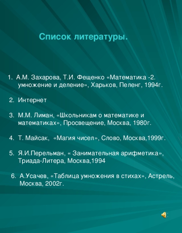 Список литературы.    1. А.М. Захарова, Т.И. Фещенко «Математика -2.  умножение и деление», Харьков, Пеленг, 1994г.  2. Интернет  3. М.М. Лиман, «Школьникам о математике и  математиках», Просвещение, Москва, 1980г.  4. Т. Майсак, «Магия чисел», Слово, Москва,1999г.  5. Я.И.Перельман, « Занимательная арифметика»,  Триада-Литера, Москва,1994  6. А.Усачев, «Таблица умножения в стихах», Астрель,  Москва, 2002г.